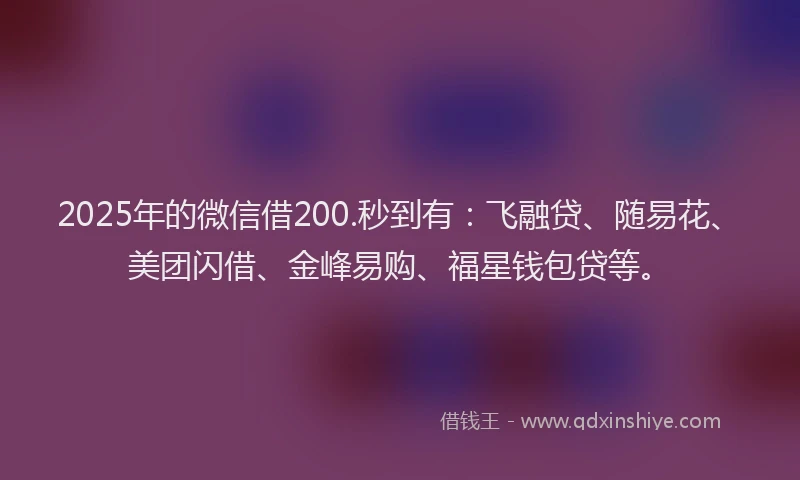 2025年的微信借200.秒到有：飞融贷、随易花、美团闪借、金峰易购、福星钱包贷等。