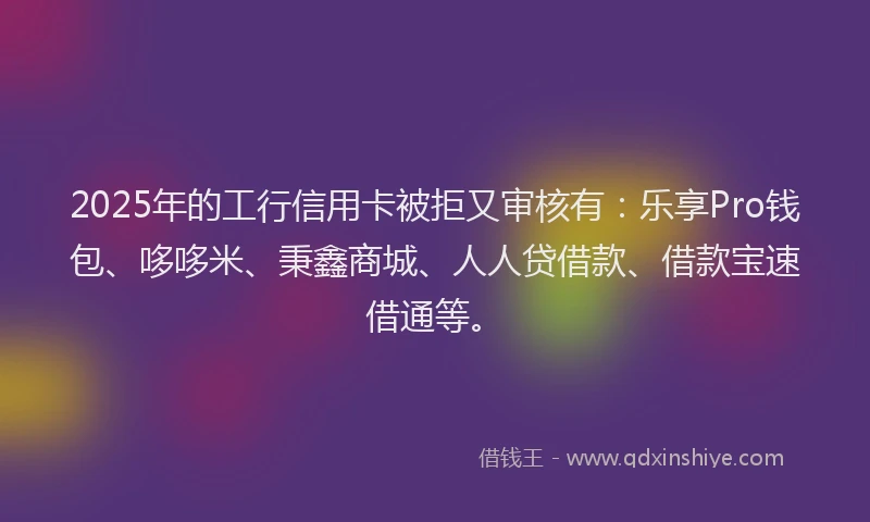 2025年的工行信用卡被拒又审核有：乐享Pro钱包、哆哆米、秉鑫商城、人人贷借款、借款宝速借通等。