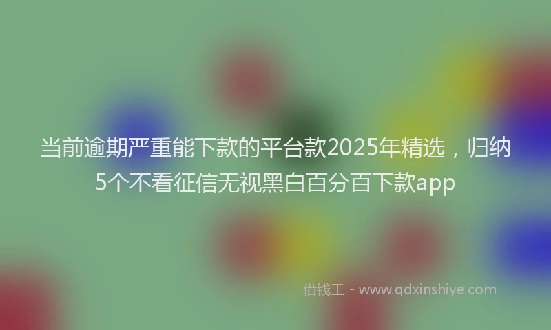 当前逾期严重能下款的平台款2025年精选，归纳5个不看征信无视黑白百分百下款app