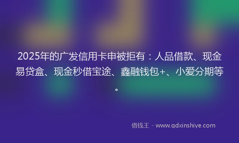 2025年的广发信用卡申被拒有：人品借款、现金易贷盒、现金秒借宝途、鑫融钱包+、小爱分期等。