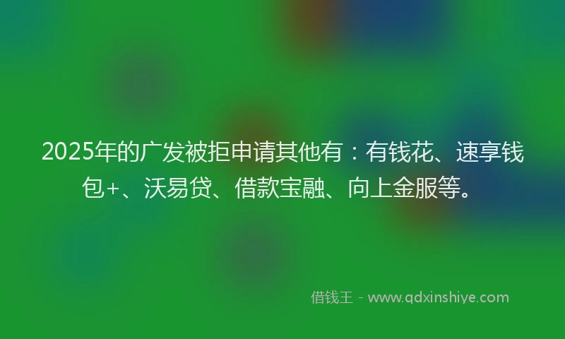 2025年的广发被拒申请其他有：有钱花、速享钱包+、沃易贷、借款宝融、向上金服等。
