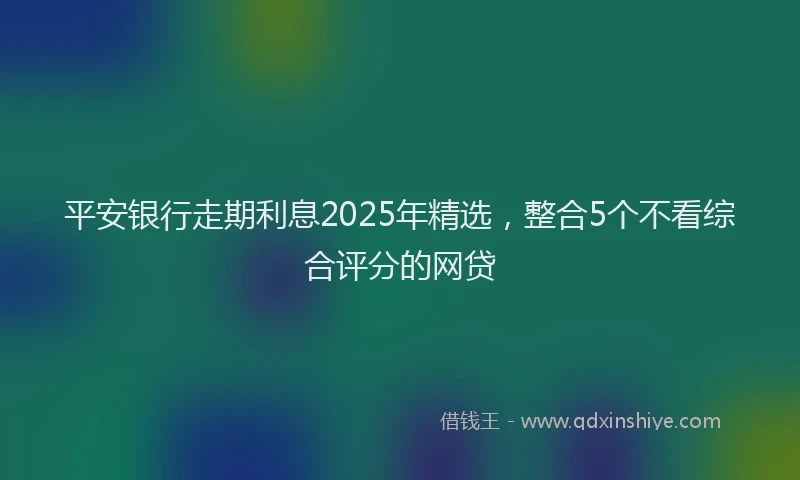 平安银行走期利息2025年精选，整合5个不看综合评分的网贷