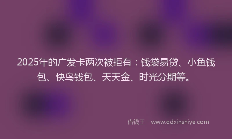 2025年的广发卡两次被拒有：钱袋易贷、小鱼钱包、快鸟钱包、天天金、时光分期等。