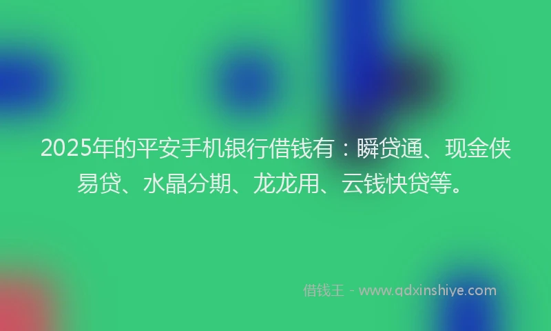 2025年的平安手机银行借钱有：瞬贷通、现金侠易贷、水晶分期、龙龙用、云钱快贷等。