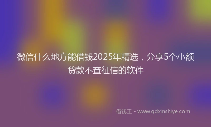 微信什么地方能借钱2025年精选，分享5个小额贷款不查征信的软件