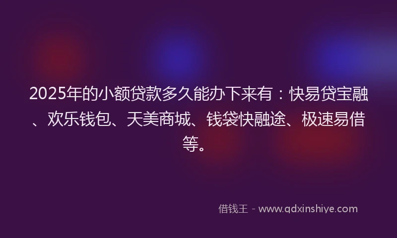 2025年的小额贷款多久能办下来有：快易贷宝融、欢乐钱包、天美商城、钱袋快融途、极速易借等。