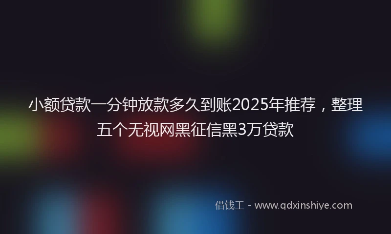 小额贷款一分钟放款多久到账2025年推荐，整理五个无视网黑征信黑3万贷款