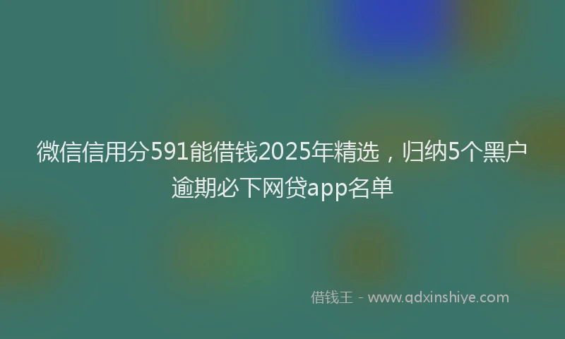微信信用分591能借钱2025年精选，归纳5个黑户逾期必下网贷app名单
