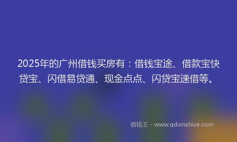 2025年的广州借钱买房有：借钱宝途、借款宝快贷宝、闪借易贷通、现金点点、闪贷宝速借等。