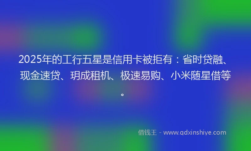 2025年的工行五星是信用卡被拒有：省时贷融、现金速贷、玥成租机、极速易购、小米随星借等。