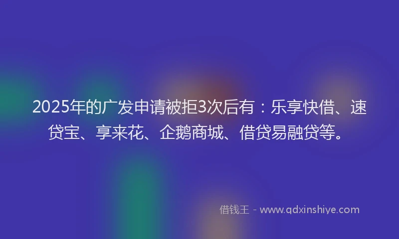 2025年的广发申请被拒3次后有：乐享快借、速贷宝、享来花、企鹅商城、借贷易融贷等。