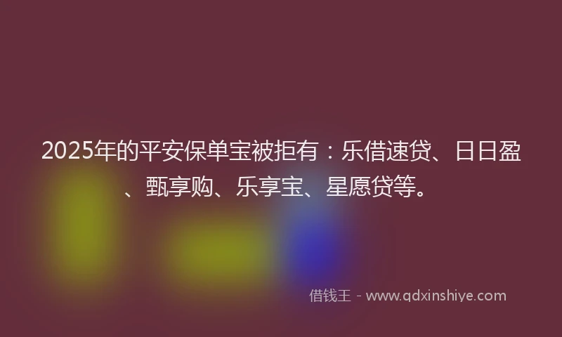 2025年的平安保单宝被拒有：乐借速贷、日日盈、甄享购、乐享宝、星愿贷等。