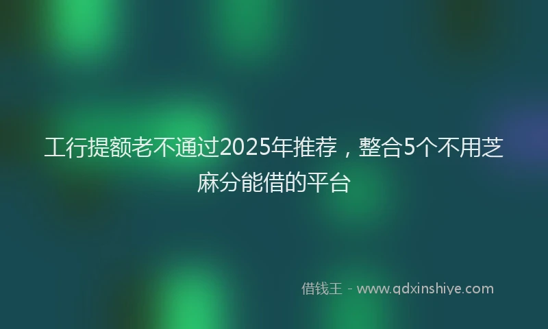 工行提额老不通过2025年推荐，整合5个不用芝麻分能借的平台