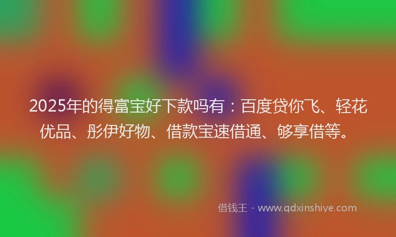 2025年的得富宝好下款吗有：百度贷你飞、轻花优品、彤伊好物、借款宝速借通、够享借等。