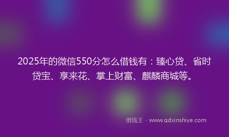 2025年的微信550分怎么借钱有：臻心贷、省时贷宝、享来花、掌上财富、麒麟商城等。