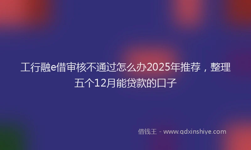 工行融e借审核不通过怎么办2025年推荐，整理五个12月能贷款的口子