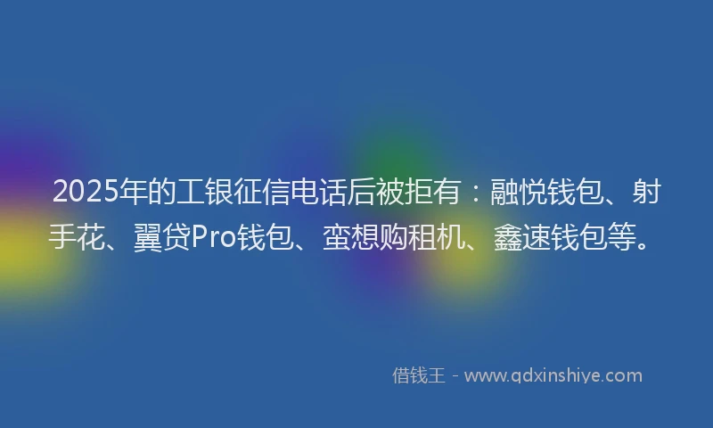 2025年的工银征信电话后被拒有：融悦钱包、射手花、翼贷Pro钱包、蛮想购租机、鑫速钱包等。