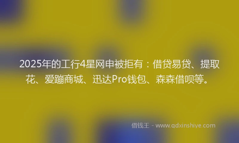 2025年的工行4星网申被拒有：借贷易贷、提取花、爱蹦商城、迅达Pro钱包、森森借呗等。