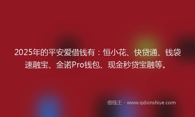 2025年的平安爱借钱有：恒小花、快贷通、钱袋速融宝、金诺Pro钱包、现金秒贷宝融等。