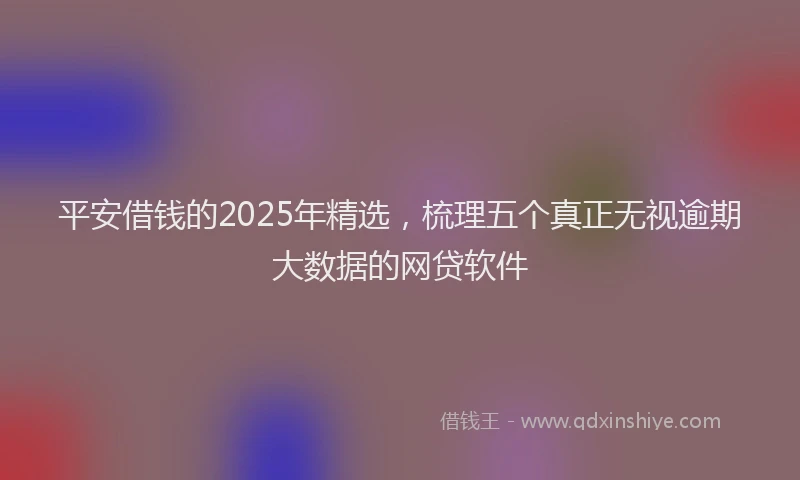 平安借钱的2025年精选，梳理五个真正无视逾期大数据的网贷软件
