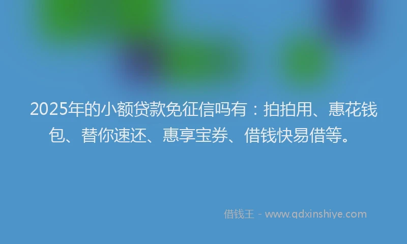 2025年的小额贷款免征信吗有：拍拍用、惠花钱包、替你速还、惠享宝券、借钱快易借等。