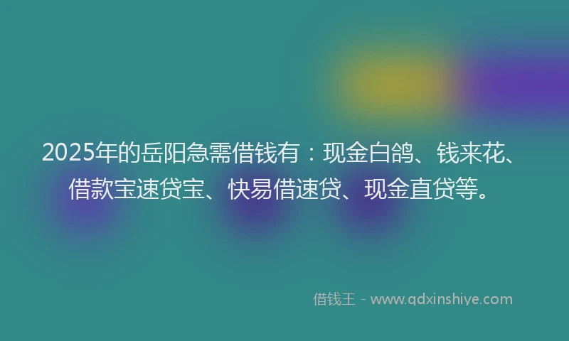 2025年的岳阳急需借钱有：现金白鸽、钱来花、借款宝速贷宝、快易借速贷、现金直贷等。
