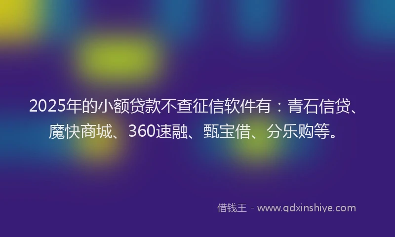 2025年的小额贷款不查征信软件有：青石信贷、魔快商城、360速融、甄宝借、分乐购等。