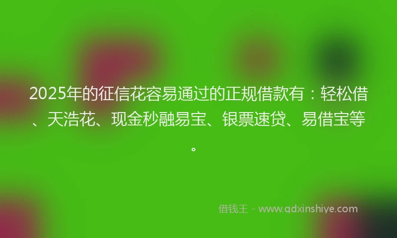 2025年的征信花容易通过的正规借款有：轻松借、天浩花、现金秒融易宝、银票速贷、易借宝等。