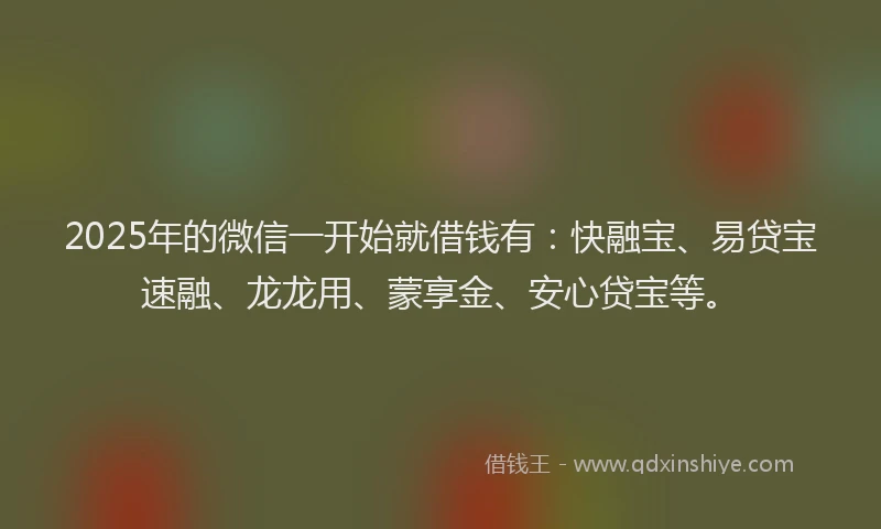 2025年的微信一开始就借钱有：快融宝、易贷宝速融、龙龙用、蒙享金、安心贷宝等。