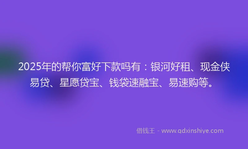 2025年的帮你富好下款吗有：银河好租、现金侠易贷、星愿贷宝、钱袋速融宝、易速购等。