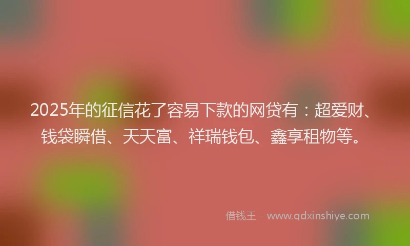 2025年的征信花了容易下款的网贷有：超爱财、钱袋瞬借、天天富、祥瑞钱包、鑫享租物等。