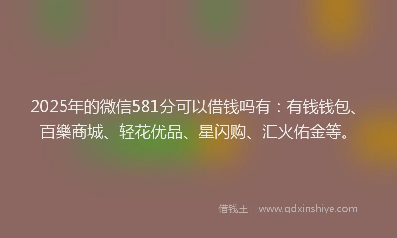 2025年的微信581分可以借钱吗有：有钱钱包、百樂商城、轻花优品、星闪购、汇火佑金等。