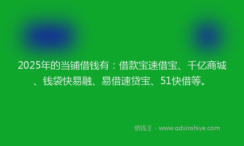 2025年的当铺借钱有：借款宝速借宝、千亿商城、钱袋快易融、易借速贷宝、51快借等。
