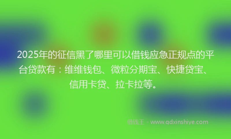 2025年的征信黑了哪里可以借钱应急正规点的平台贷款有：维维钱包、微粒分期宝、快捷贷宝、信用卡贷、拉卡拉等。