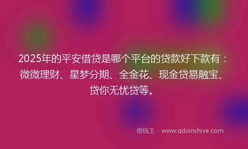 2025年的平安借贷是哪个平台的贷款好下款有：微微理财、星梦分期、全金花、现金贷易融宝、贷你无忧贷等。