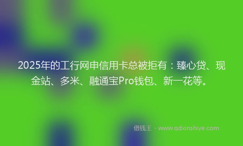 2025年的工行网申信用卡总被拒有：臻心贷、现金站、多米、融通宝Pro钱包、新一花等。