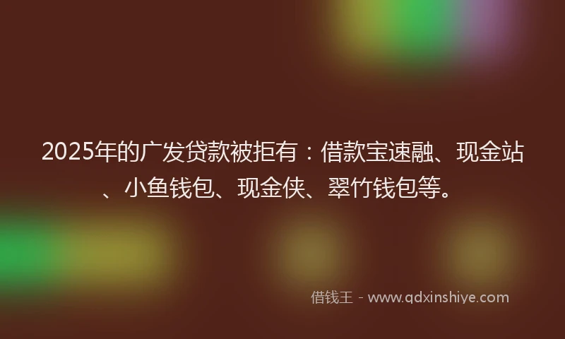 2025年的广发贷款被拒有：借款宝速融、现金站、小鱼钱包、现金侠、翠竹钱包等。
