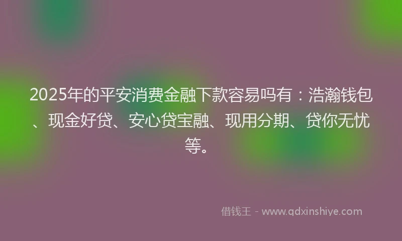 2025年的平安消费金融下款容易吗有：浩瀚钱包、现金好贷、安心贷宝融、现用分期、贷你无忧等。
