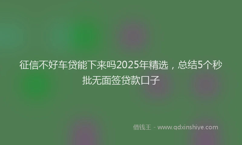 征信不好车贷能下来吗2025年精选，总结5个秒批无面签贷款口子