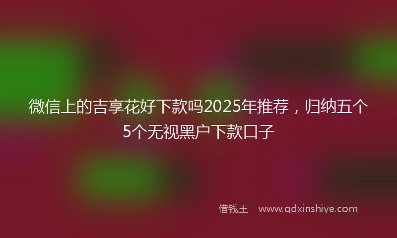 微信上的吉享花好下款吗2025年推荐，归纳五个5个无视黑户下款口子