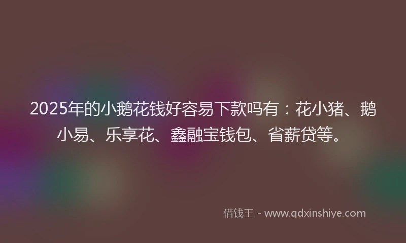 2025年的小鹅花钱好容易下款吗有：花小猪、鹅小易、乐享花、鑫融宝钱包、省薪贷等。
