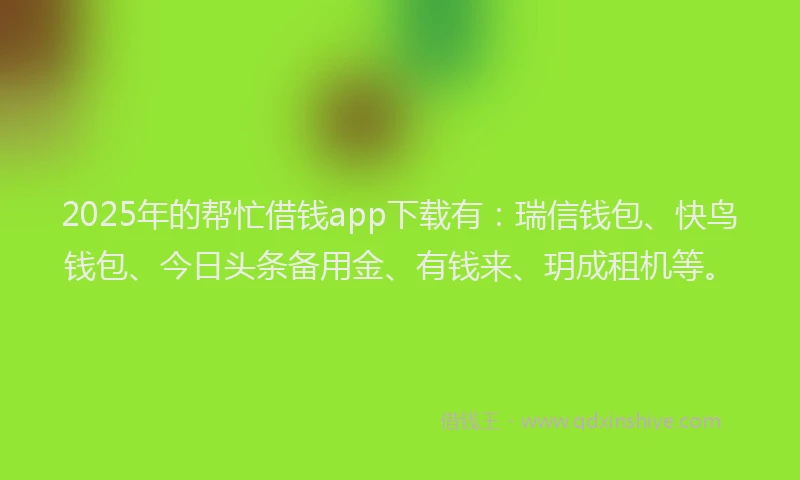 2025年的帮忙借钱app下载有：瑞信钱包、快鸟钱包、今日头条备用金、有钱来、玥成租机等。