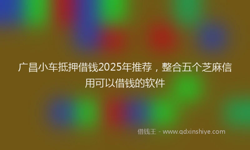 广昌小车抵押借钱2025年推荐，整合五个芝麻信用可以借钱的软件