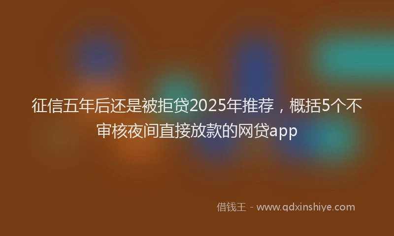 征信五年后还是被拒贷2025年推荐，概括5个不审核夜间直接放款的网贷app