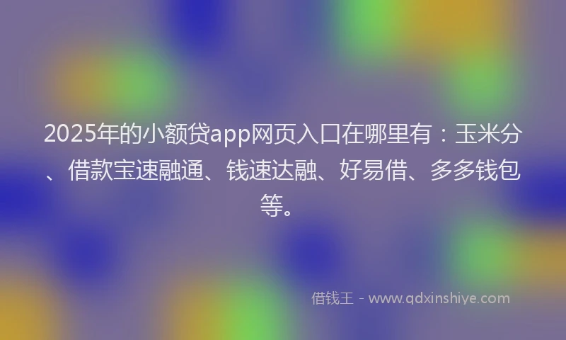 2025年的小额贷app网页入口在哪里有：玉米分、借款宝速融通、钱速达融、好易借、多多钱包等。