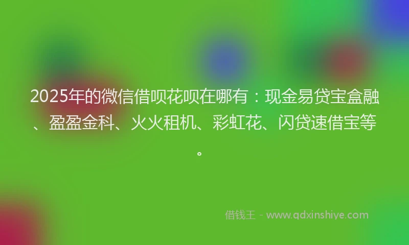 2025年的微信借呗花呗在哪有：现金易贷宝盒融、盈盈金科、火火租机、彩虹花、闪贷速借宝等。