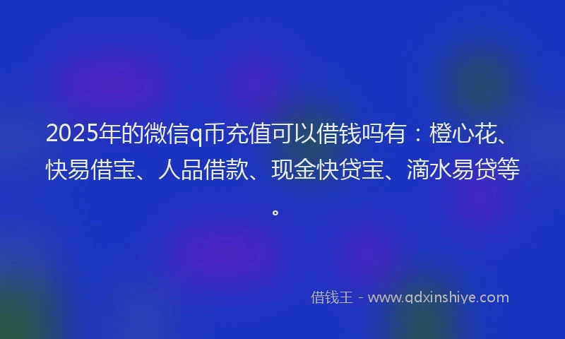2025年的微信q币充值可以借钱吗有：橙心花、快易借宝、人品借款、现金快贷宝、滴水易贷等。
