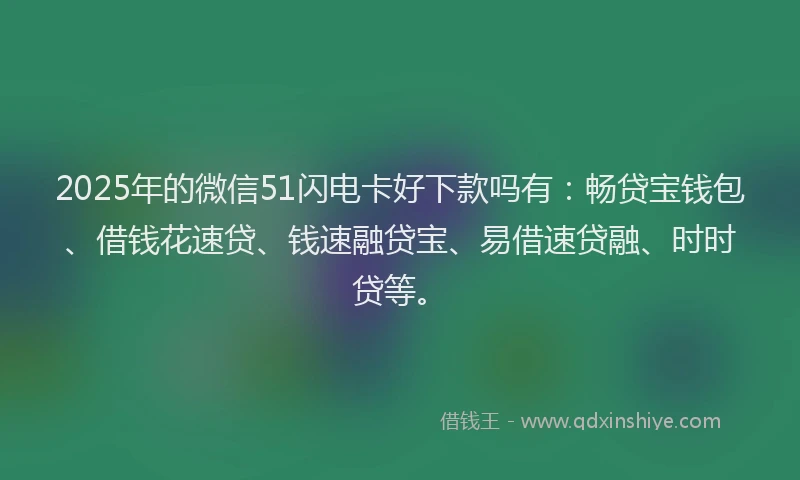 2025年的微信51闪电卡好下款吗有：畅贷宝钱包、借钱花速贷、钱速融贷宝、易借速贷融、时时贷等。