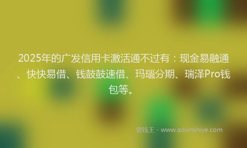2025年的广发信用卡激活通不过有：现金易融通、快快易借、钱鼓鼓速借、玛瑙分期、瑞泽Pro钱包等。