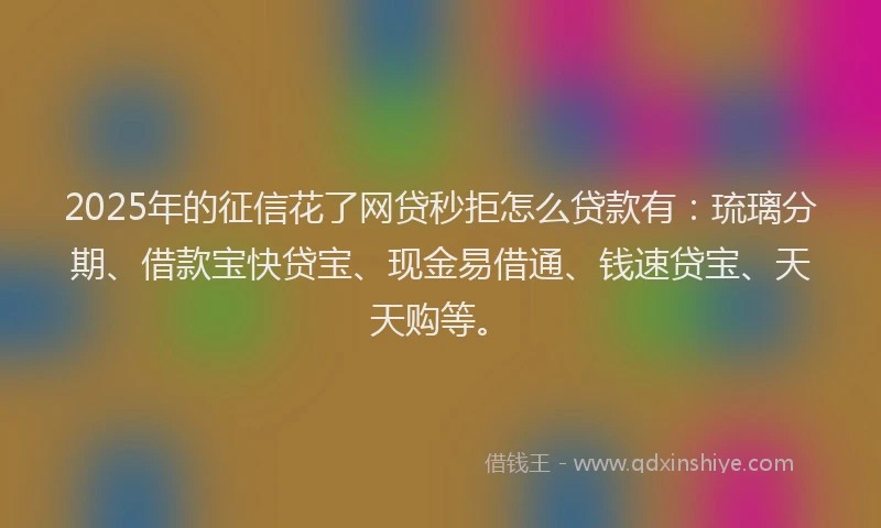 2025年的征信花了网贷秒拒怎么贷款有：琉璃分期、借款宝快贷宝、现金易借通、钱速贷宝、天天购等。